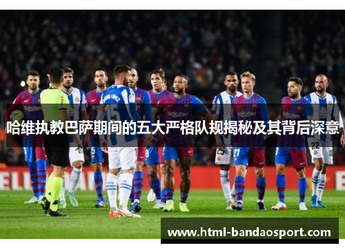 哈维执教巴萨期间的五大严格队规揭秘及其背后深意