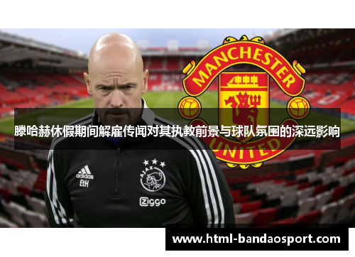 滕哈赫休假期间解雇传闻对其执教前景与球队氛围的深远影响