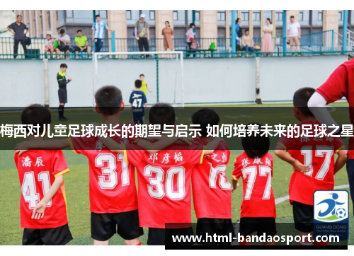 梅西对儿童足球成长的期望与启示 如何培养未来的足球之星