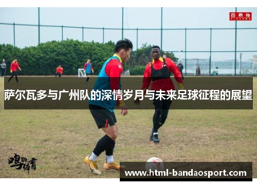萨尔瓦多与广州队的深情岁月与未来足球征程的展望