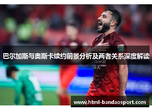 巴尔加斯与奥斯卡续约前景分析及两者关系深度解读