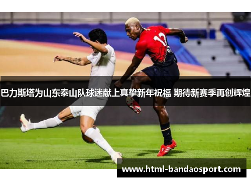 巴力斯塔为山东泰山队球迷献上真挚新年祝福 期待新赛季再创辉煌