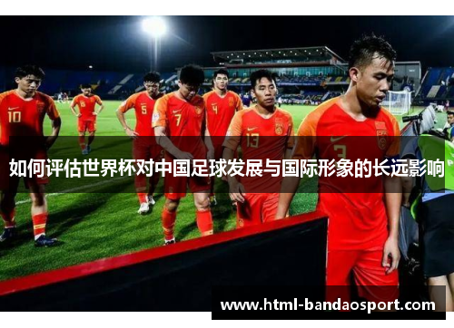 如何评估世界杯对中国足球发展与国际形象的长远影响