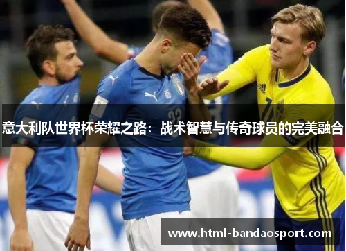 意大利队世界杯荣耀之路：战术智慧与传奇球员的完美融合