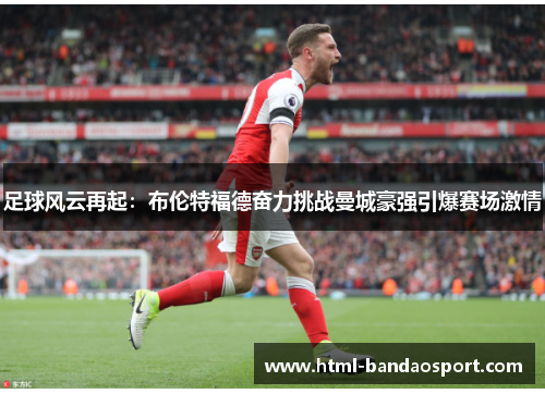 足球风云再起：布伦特福德奋力挑战曼城豪强引爆赛场激情