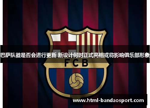 巴萨队徽是否会进行更新 新设计何时正式亮相或将影响俱乐部形象