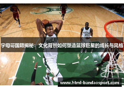 字母哥国籍揭秘：文化背景如何塑造篮球巨星的成长与风格