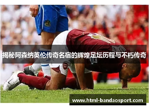 揭秘阿森纳英伦传奇名宿的辉煌足坛历程与不朽传奇