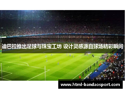 迪巴拉推出足球与珠宝工坊 设计灵感源自球场精彩瞬间