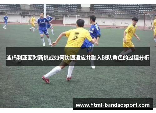 迪玛利亚面对新挑战如何快速适应并融入球队角色的过程分析