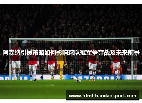 阿森纳引援策略如何影响球队冠军争夺战及未来前景