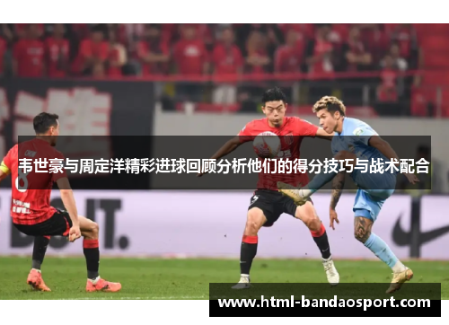 韦世豪与周定洋精彩进球回顾分析他们的得分技巧与战术配合