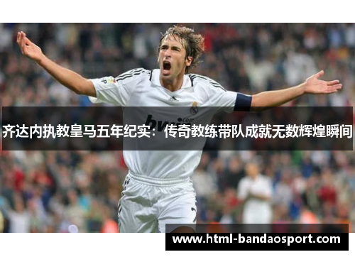 齐达内执教皇马五年纪实：传奇教练带队成就无数辉煌瞬间
